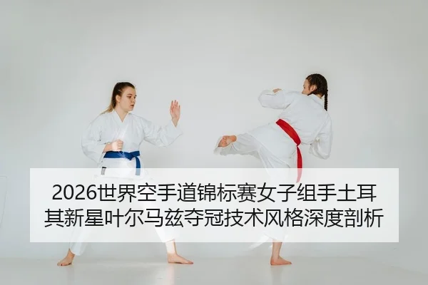 2026世界空手道锦标赛女子组手土耳其新星叶尔马兹夺冠技术风格深度剖析