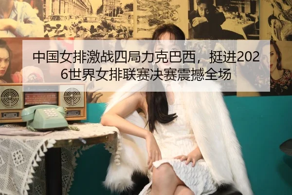 中国女排激战四局力克巴西，挺进2026世界女排联赛决赛震撼全场